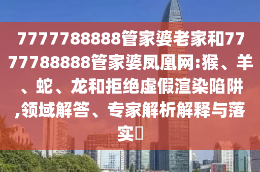 7777788888管家婆老家和7777788888管家婆凤凰网:猴、羊、蛇、龙和拒绝虚假渲染陷阱,领域解答、专家解析解释与落实